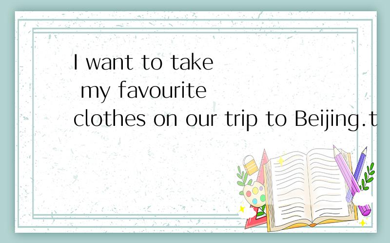 I want to take my favourite clothes on our trip to Beijing.t