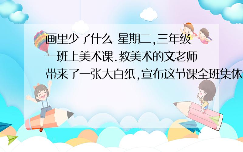 画里少了什么 星期二,三年级一班上美术课.教美术的文老师带来了一张大白纸,宣布这节课全班集体绘画,绘画的题目是“海洋世界