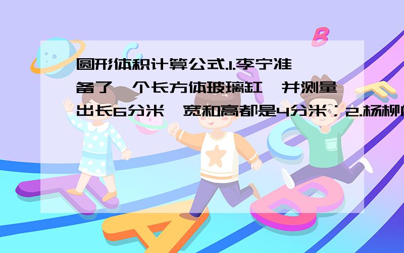 圆形体积计算公式.1.李宁准备了一个长方体玻璃缸,并测量出长6分米,宽和高都是4分米；2.杨柳向玻璃缸内倒入2分米深的水