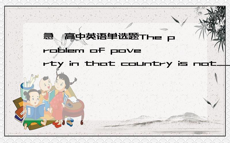 急,高中英语单选题The problem of poverty in that country is not______