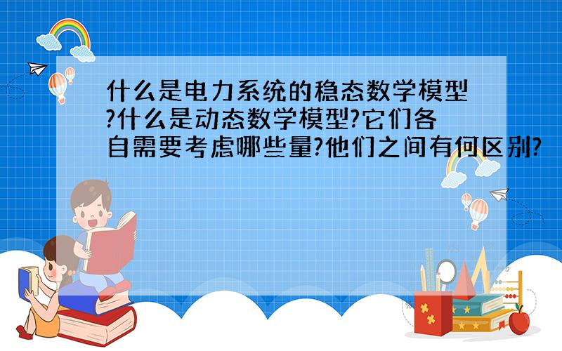 什么是电力系统的稳态数学模型?什么是动态数学模型?它们各自需要考虑哪些量?他们之间有何区别?