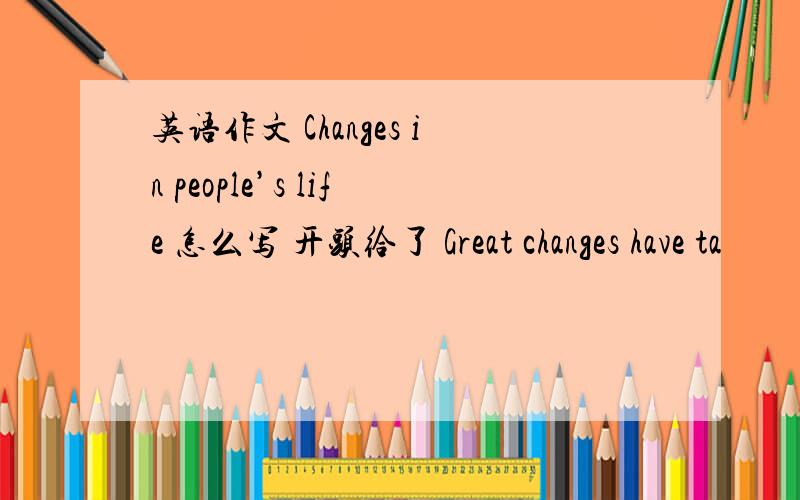 英语作文 Changes in people’s life 怎么写 开头给了 Great changes have ta