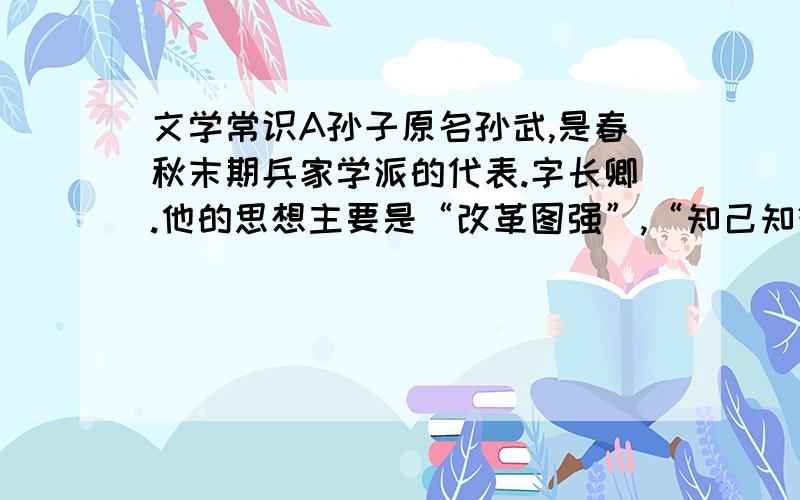 文学常识A孙子原名孙武,是春秋末期兵家学派的代表.字长卿.他的思想主要是“改革图强”,“知己知彼,百战不殆”和“不战而屈