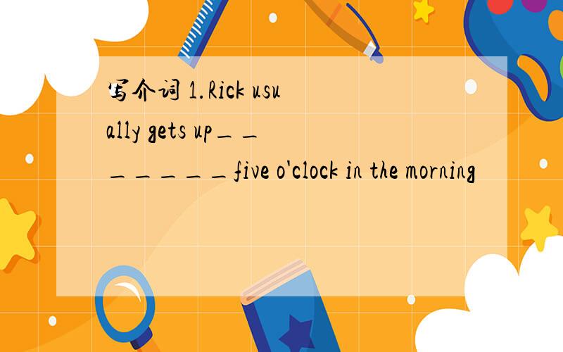 写介词 1.Rick usually gets up_______five o'clock in the morning