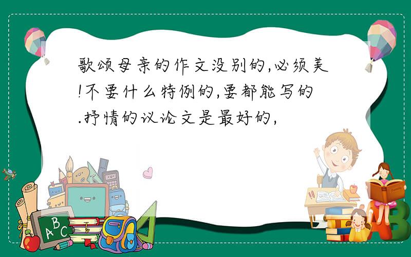 歌颂母亲的作文没别的,必须美!不要什么特例的,要都能写的.抒情的议论文是最好的,