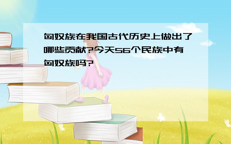 匈奴族在我国古代历史上做出了哪些贡献?今天56个民族中有匈奴族吗?