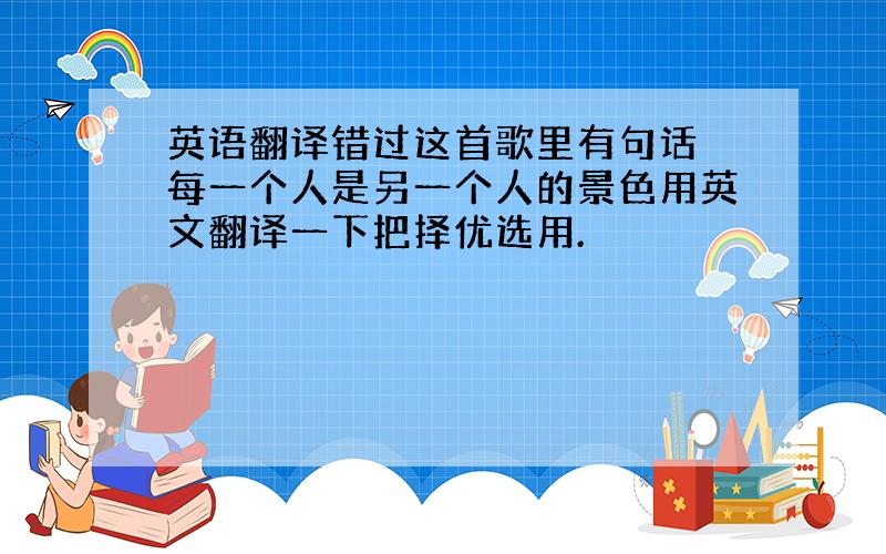 英语翻译错过这首歌里有句话 每一个人是另一个人的景色用英文翻译一下把择优选用.