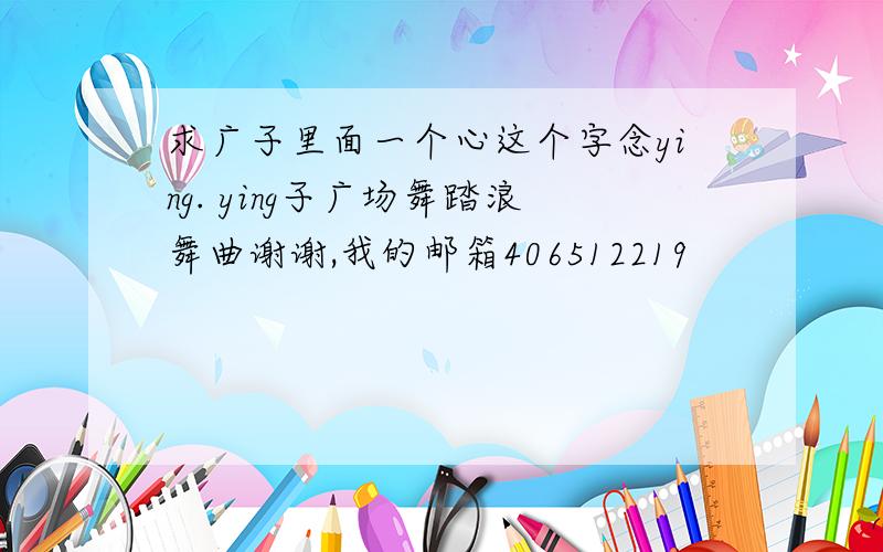 求广子里面一个心这个字念ying. ying子广场舞踏浪舞曲谢谢,我的邮箱406512219