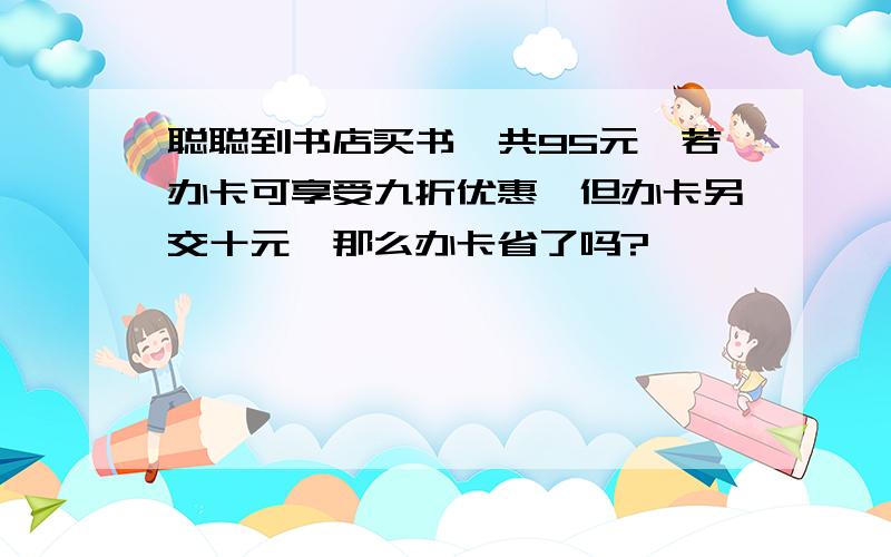 聪聪到书店买书,共95元,若办卡可享受九折优惠,但办卡另交十元,那么办卡省了吗?