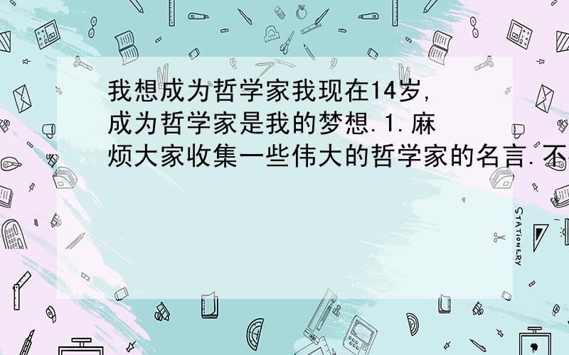 我想成为哲学家我现在14岁,成为哲学家是我的梦想.1.麻烦大家收集一些伟大的哲学家的名言.不要太多,要你自己认为最好的.