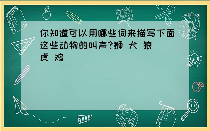 你知道可以用哪些词来描写下面这些动物的叫声?狮 犬 狼 虎 鸡