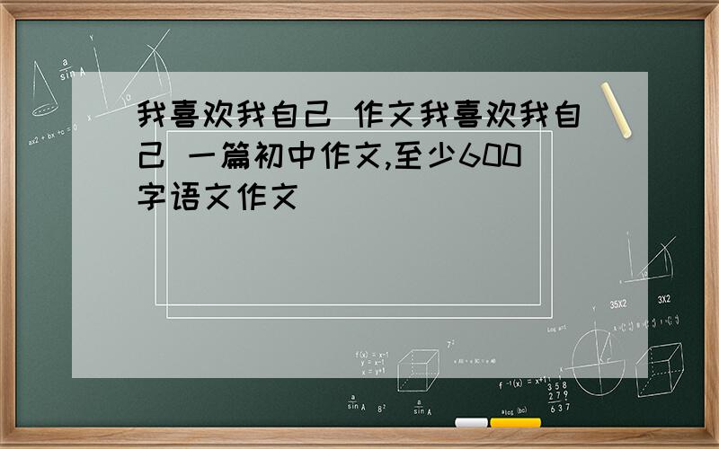 我喜欢我自己 作文我喜欢我自己 一篇初中作文,至少600字语文作文