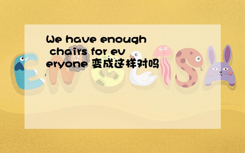 We have enough chairs for everyone 变成这样对吗