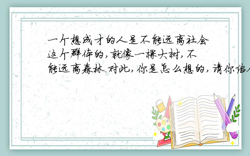 一个想成才的人是不能远离社会这个群体的,就像一棵大树,不能远离森林.对此,你是怎么想的,请你结合一两个实例谈谈你的想法.