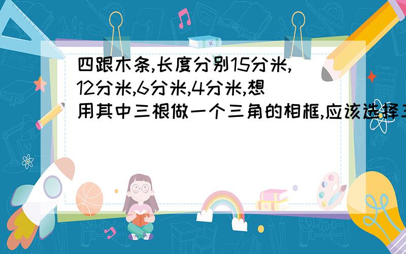 四跟木条,长度分别15分米,12分米,6分米,4分米,想用其中三根做一个三角的相框,应该选择三根?相框的