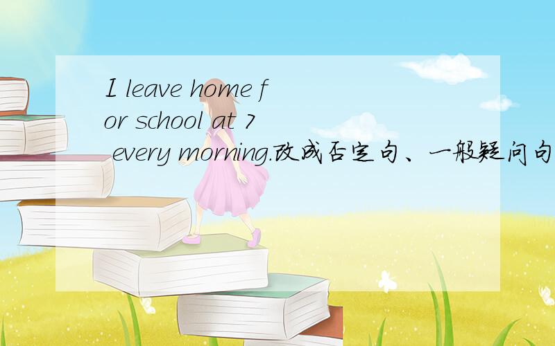 I leave home for school at 7 every morning.改成否定句、一般疑问句并回答.