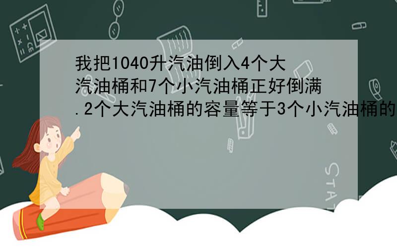 我把1040升汽油倒入4个大汽油桶和7个小汽油桶正好倒满.2个大汽油桶的容量等于3个小汽油桶的容量.大,小汽油桶各装汽油