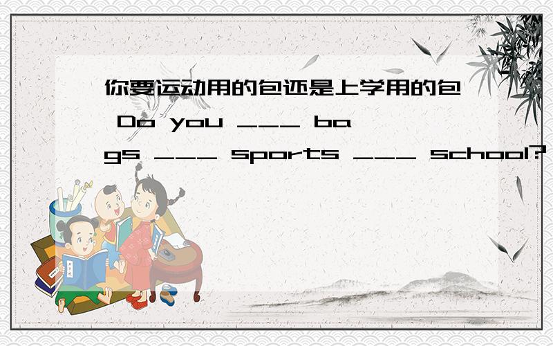 你要运动用的包还是上学用的包 Do you ___ bags ___ sports ___ school?