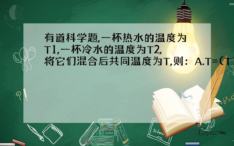 有道科学题,一杯热水的温度为T1,一杯冷水的温度为T2,将它们混合后共同温度为T,则：A.T=(T1+T2)/2B.T>