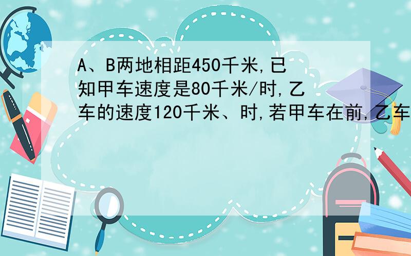 A、B两地相距450千米,已知甲车速度是80千米/时,乙车的速度120千米、时,若甲车在前,乙车在后,同向而行,求乙车多