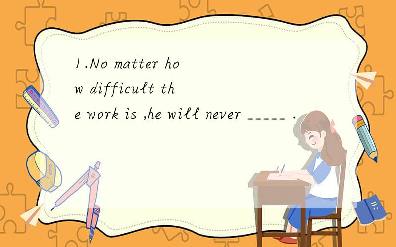 1.No matter how difficult the work is ,he will never _____ .