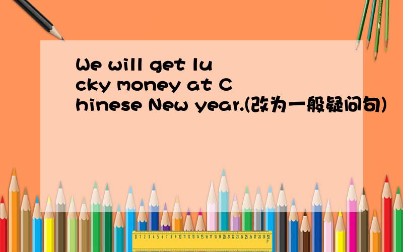 We will get lucky money at Chinese New year.(改为一般疑问句)