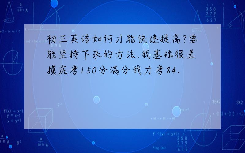 初三英语如何才能快速提高?要能坚持下来的方法.我基础很差摸底考150分满分我才考84.