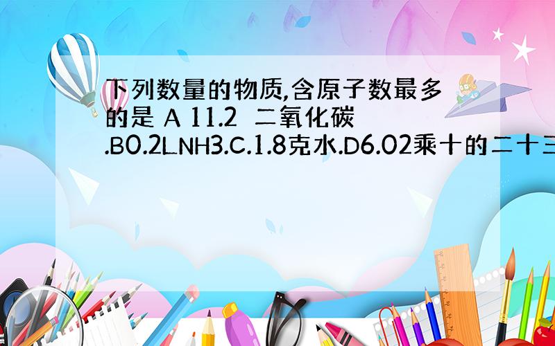 下列数量的物质,含原子数最多的是 A 11.2乚二氧化碳.B0.2LNH3.C.1.8克水.D6.02乘十的二十三次方个