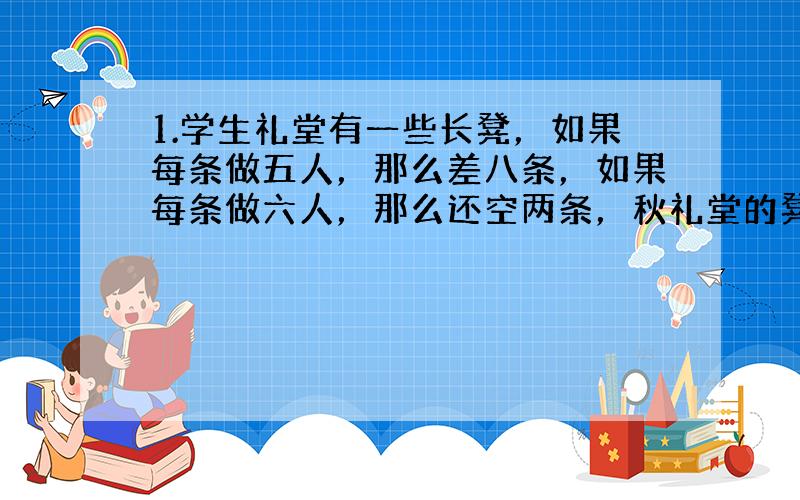 1.学生礼堂有一些长凳，如果每条做五人，那么差八条，如果每条做六人，那么还空两条，秋礼堂的凳子数和学生数（解方程）