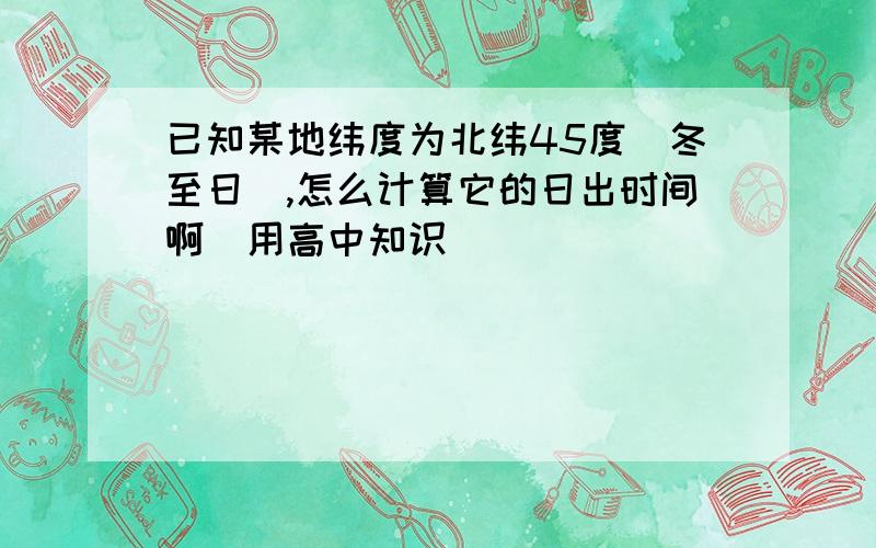 已知某地纬度为北纬45度（冬至日）,怎么计算它的日出时间啊（用高中知识）