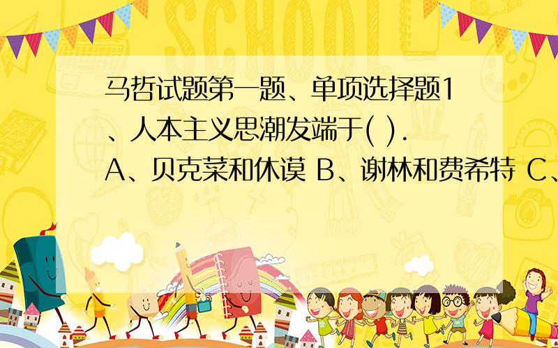马哲试题第一题、单项选择题1、人本主义思潮发端于( ).A、贝克菜和休谟 B、谢林和费希特 C、叔本华和尼采 D、黑格尔