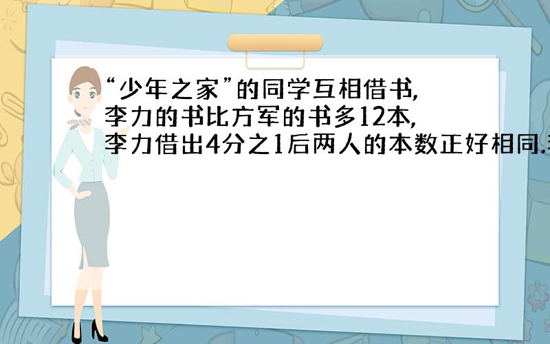 “少年之家”的同学互相借书,李力的书比方军的书多12本,李力借出4分之1后两人的本数正好相同.李力和方军各有书多少本?