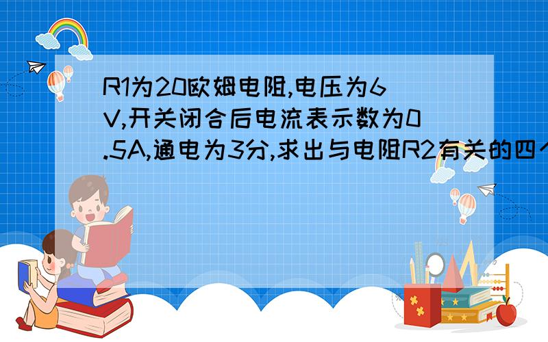 R1为20欧姆电阻,电压为6V,开关闭合后电流表示数为0.5A,通电为3分,求出与电阻R2有关的四个物理量件