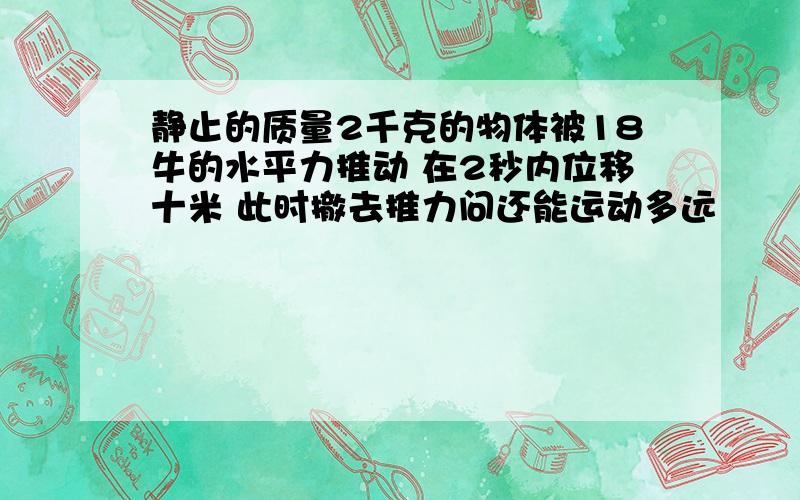 静止的质量2千克的物体被18牛的水平力推动 在2秒内位移十米 此时撤去推力问还能运动多远