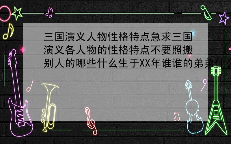 三国演义人物性格特点急求三国演义各人物的性格特点不要照搬别人的哪些什么生于XX年谁谁的弟弟什么的只要这样比如刘备--性格