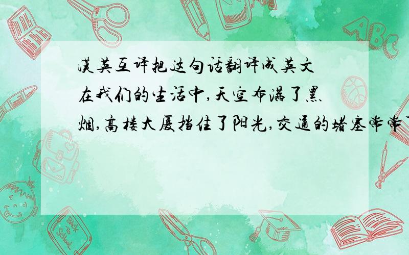 汉英互译把这句话翻译成英文 在我们的生活中,天空布满了黑烟,高楼大厦挡住了阳光,交通的堵塞常常可见,汽车排放的烟污染了城