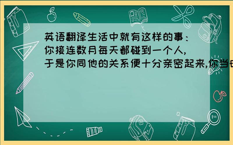 英语翻译生活中就有这样的事：你接连数月每天都碰到一个人,于是你同他的关系便十分亲密起来,你当时甚至会想没有了这个人还不知