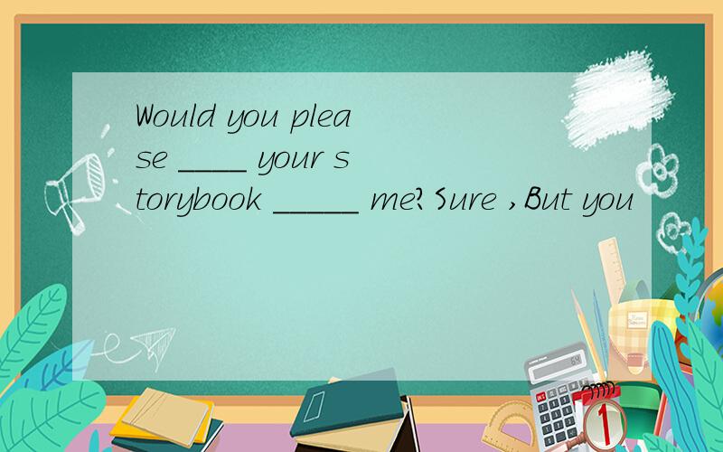 Would you please ____ your storybook _____ me?Sure ,But you