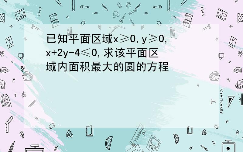 已知平面区域x≥0,y≥0,x+2y-4≤0,求该平面区域内面积最大的圆的方程