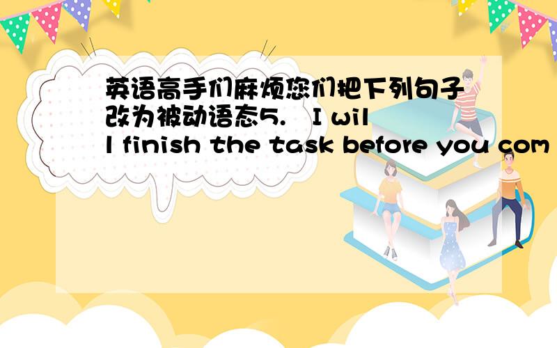 英语高手们麻烦您们把下列句子改为被动语态5.I will finish the task before you com