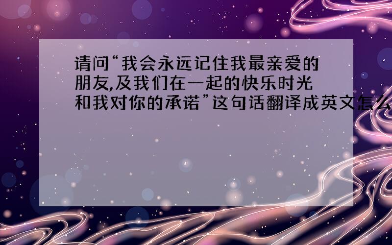 请问“我会永远记住我最亲爱的朋友,及我们在一起的快乐时光和我对你的承诺”这句话翻译成英文怎么写?