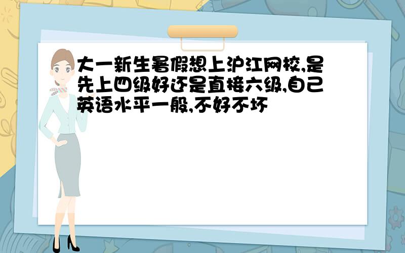 大一新生暑假想上沪江网校,是先上四级好还是直接六级,自己英语水平一般,不好不坏