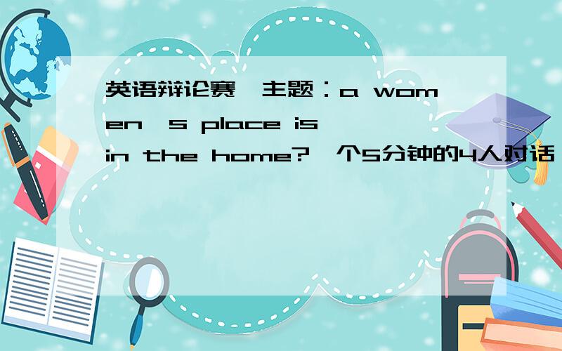 英语辩论赛,主题：a women's place is in the home?一个5分钟的4人对话