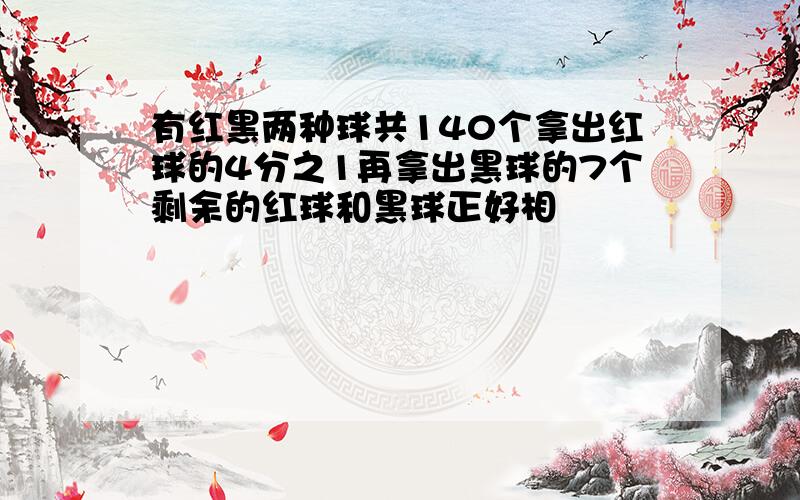 有红黑两种球共140个拿出红球的4分之1再拿出黑球的7个剩余的红球和黑球正好相