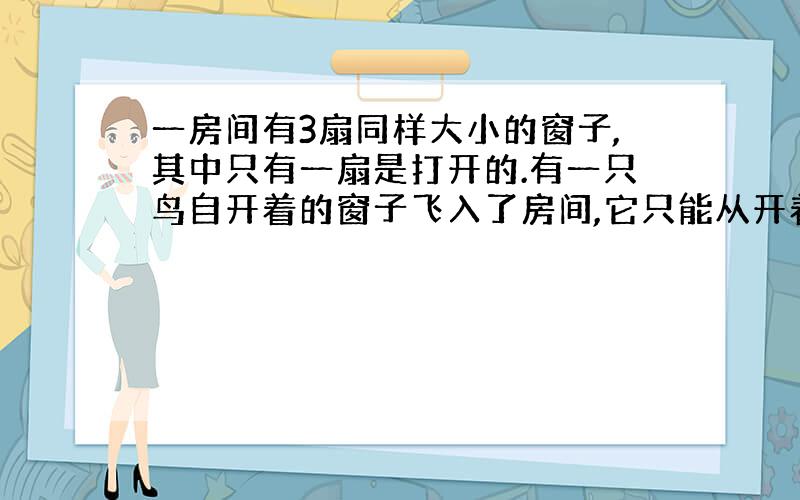 一房间有3扇同样大小的窗子,其中只有一扇是打开的.有一只鸟自开着的窗子飞入了房间,它只能从开着的窗子