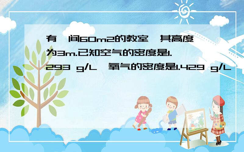 有一间60m2的教室,其高度为3m.已知空气的密度是1.293 g/L,氧气的密度是1.429 g/L