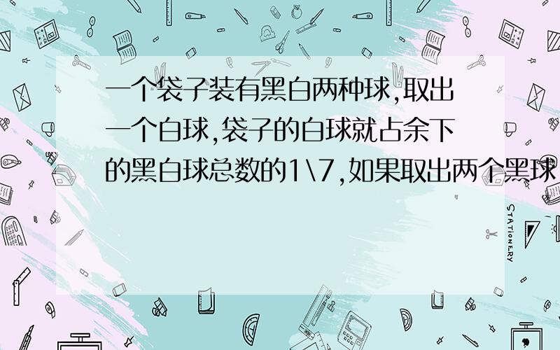 一个袋子装有黑白两种球,取出一个白球,袋子的白球就占余下的黑白球总数的1\7,如果取出两个黑球,袋中的白球就占余下的黑白