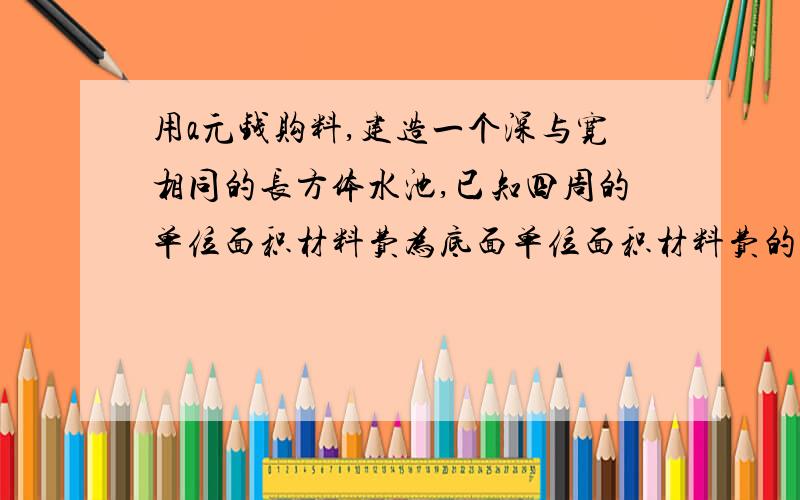 用a元钱购料,建造一个深与宽相同的长方体水池,已知四周的单位面积材料费为底面单位面积材料费的1.2倍.