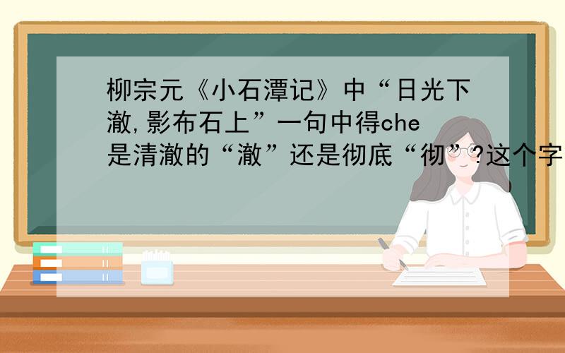 柳宗元《小石潭记》中“日光下澈,影布石上”一句中得che是清澈的“澈”还是彻底“彻”?这个字意思是什么