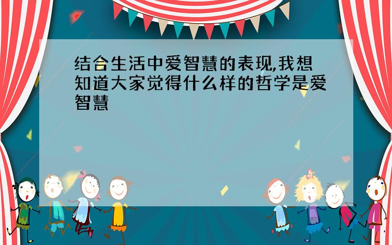 结合生活中爱智慧的表现,我想知道大家觉得什么样的哲学是爱智慧